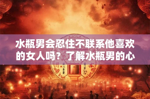 水瓶男会忍住不联系他喜欢的女人吗？了解水瓶男的心理需求和行为特点