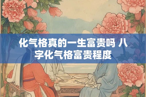 化气格真的一生富贵吗 八字化气格富贵程度 化气格真的一生富贵吗 八字化气格富贵程度