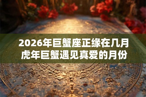 2026年巨蟹座正缘在几月 虎年巨蟹遇见真爱的月份