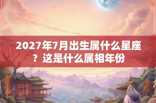 2027年7月出生属什么星座？这是什么属相年份