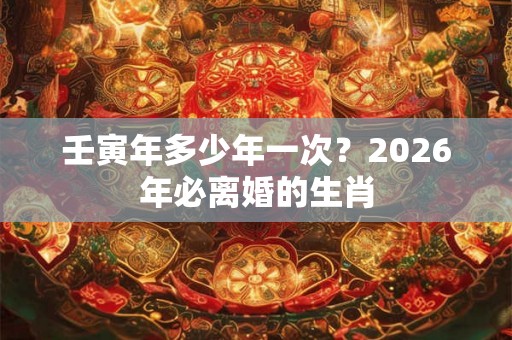 壬寅年多少年一次？2026年必离婚的生肖