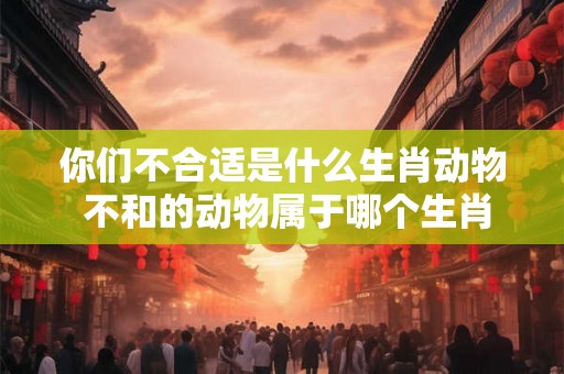 你们不合适是什么生肖动物 不和的动物属于哪个生肖