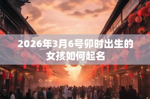 2026年3月6号卯时出生的女孩如何起名
