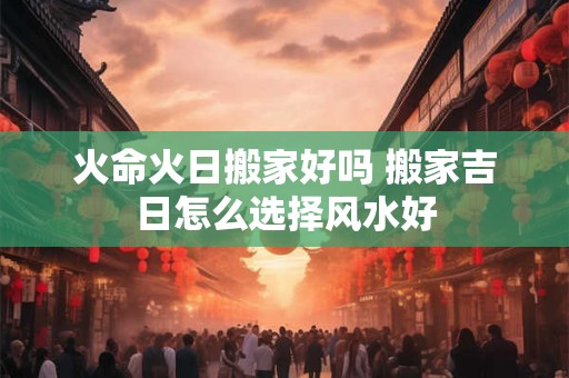 火命火日搬家好吗 搬家吉日怎么选择风水好