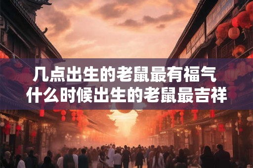 几点出生的老鼠最有福气 什么时候出生的老鼠最吉祥