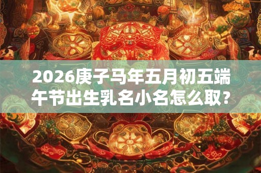 2026庚子马年五月初五端午节出生乳名小名怎么取？