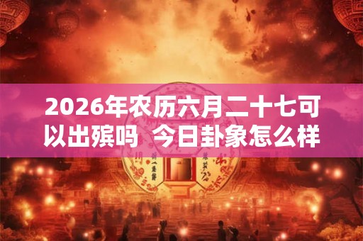 2026年农历六月二十七可以出殡吗  今日卦象怎么样