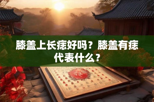 膝盖上长痣好吗?膝盖有痣代表什么? 膝盖上长痣好吗?膝盖有痣代表什么?