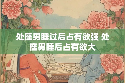 处座男睡过后占有欲强 处座男睡后占有欲大