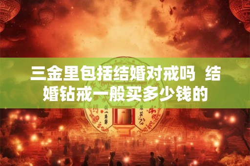 三金里包括结婚对戒吗 结婚钻戒一般买多少钱的 三金里包括结婚对戒吗 结婚钻戒一般买多少钱的