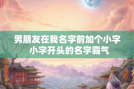 男朋友在我名字前加个小字 小字开头的名字霸气 男朋友在我名字前加个小字 小字开头的名字霸气