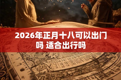 2026年正月十八可以出门吗 适合出行吗
