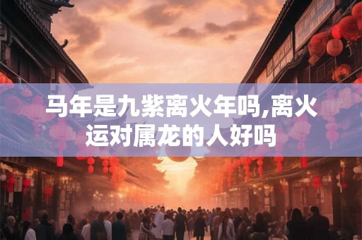 马年是九紫离火年吗,离火运对属龙的人好吗