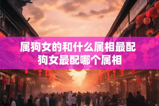 属狗女的和什么属相最配 狗女最配哪个属相