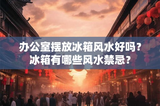 办公室摆放冰箱风水好吗?冰箱有哪些风水禁忌? 办公室摆放冰箱风水好吗?冰箱有哪些风水禁忌?