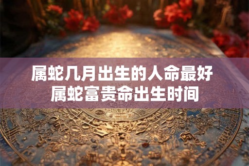属蛇几月出生的人命最好 属蛇富贵命出生时间 属蛇几月出生的人命最好 属蛇富贵命出生时间