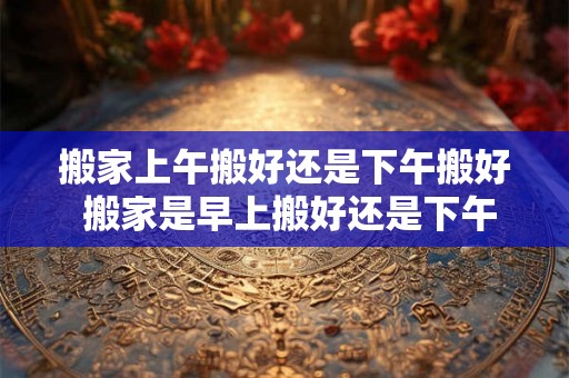 搬家上午搬好还是下午搬好 搬家是早上搬好还是下午搬好