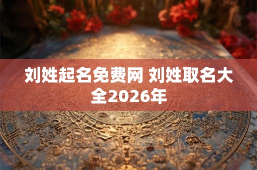 刘姓起名免费网 刘姓取名大全2026年