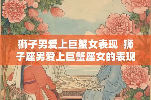 狮子男爱上巨蟹女表现  狮子座男爱上巨蟹座女的表现
