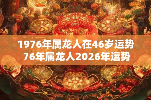 1976年属龙人在46岁运势 76年属龙人2026年运势