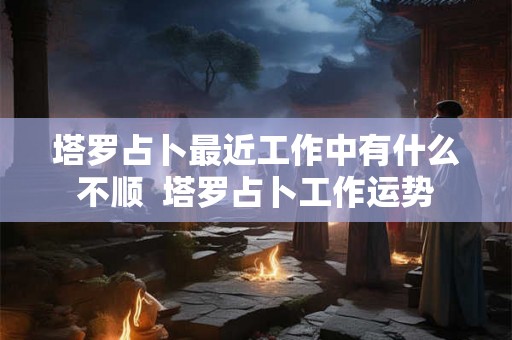 塔罗占卜最近工作中有什么不顺  塔罗占卜工作运势