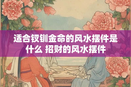 适合钗钏金命的风水摆件是什么 招财的风水摆件 适合钗钏金命的风水摆件是什么 招财的风水摆件