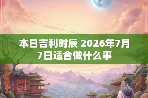 本日吉利时辰 2026年7月7日适合做什么事