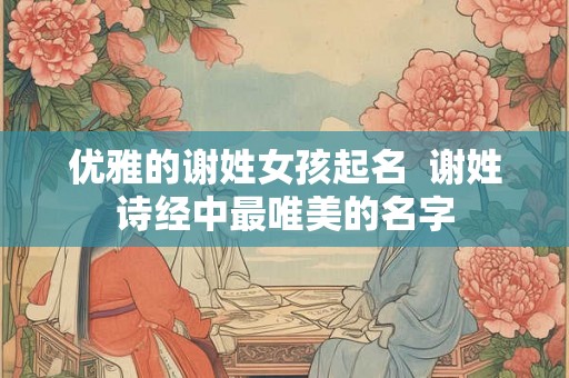 优雅的谢姓女孩起名  谢姓诗经中最唯美的名字