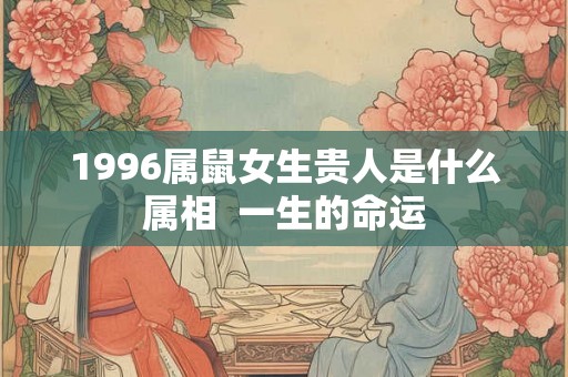 1996属鼠女生贵人是什么属相  一生的命运