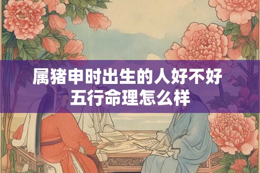 属猪申时出生的人好不好 五行命理怎么样 属猪申时出生的人好不好 五行命理怎么样