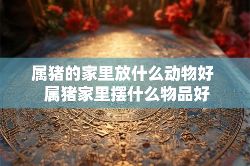 属猪的家里放什么动物好 属猪家里摆什么物品好 属猪的家里放什么动物好 属猪家里摆什么物品好