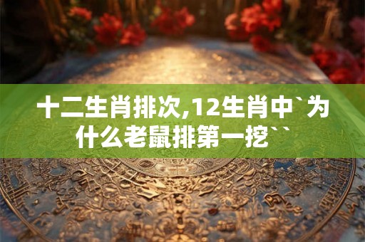 十二生肖排次,12生肖中`为什么老鼠排第一挖`` 十二生肖排次,12生肖中`为什么老鼠排第一挖``