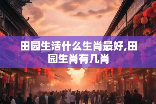 田园生活什么生肖最好,田园生肖有几肖 田园生活什么生肖最好,田园生肖有几肖