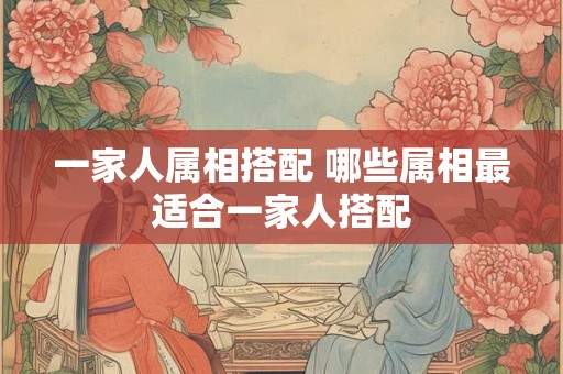 一家人属相搭配 哪些属相最适合一家人搭配