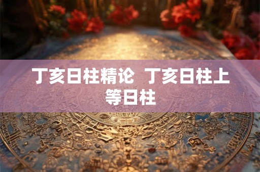 丁亥日柱精论  丁亥日柱上等日柱