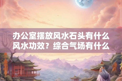 办公室摆放风水石头有什么风水功效？综合气场有什么讲究？