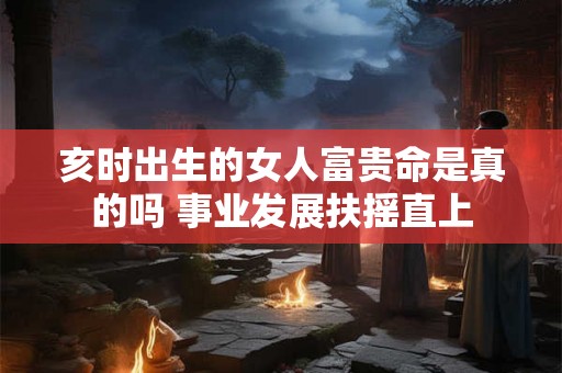 亥时出生的女人富贵命是真的吗 事业发展扶摇直上