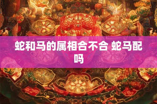 蛇和马的属相合不合 蛇马配吗 蛇和马的属相合不合 蛇马配吗