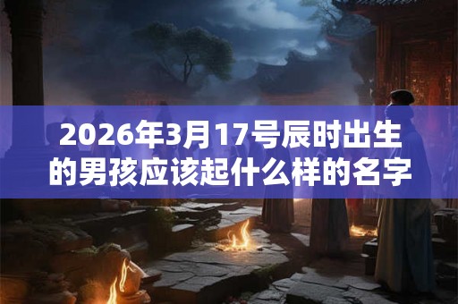 2026年3月17号辰时出生的男孩应该起什么样的名字