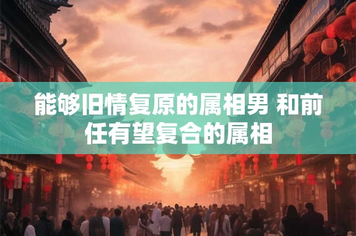 能够旧情复原的属相男 和前任有望复合的属相