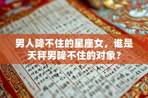 男人降不住的星座女，谁是天秤男降不住的对象？
