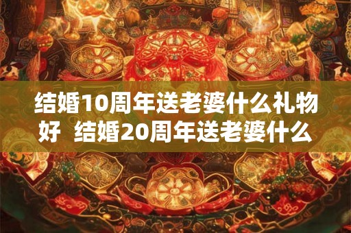 结婚10周年送老婆什么礼物好 结婚20周年送老婆什么礼物好 结婚10周年送老婆什么礼物好 结婚20周年送老婆什么礼物好