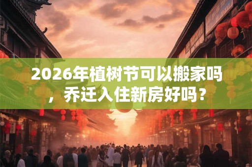2026年植树节可以搬家吗，乔迁入住新房好吗？
