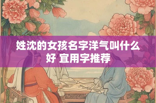 姓沈的女孩名字洋气叫什么好 宜用字推荐 姓沈的女孩名字洋气叫什么好 宜用字推荐
