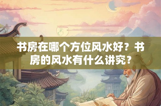 书房在哪个方位风水好?书房的风水有什么讲究? 书房在哪个方位风水好?书房的风水有什么讲究?