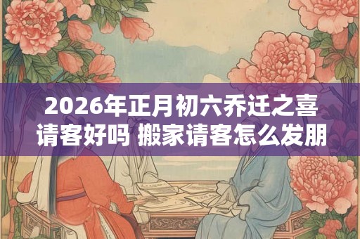 2026年正月初六乔迁之喜请客好吗 搬家请客怎么发朋友圈