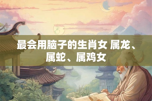 最会用脑子的生肖女 属龙、属蛇、属鸡女
