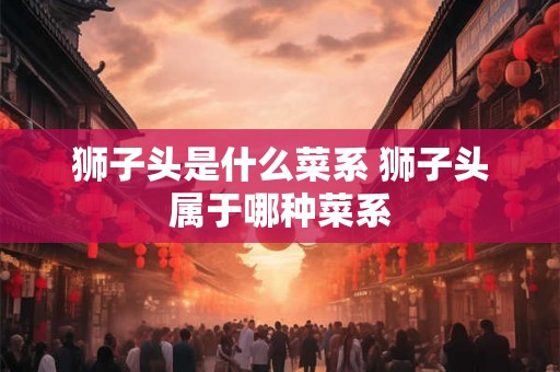 狮子头是什么菜系 狮子头属于哪种菜系 狮子头是什么菜系 狮子头属于哪种菜系