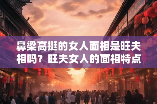 鼻梁高挺的女人面相是旺夫相吗？旺夫女人的面相特点？