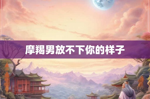 摩羯男放不下你的样子